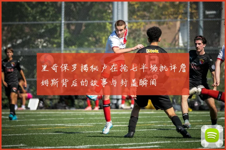 里奇保罗揭秘卢在抢七半场批评詹姆斯背后的故事与封盖瞬间