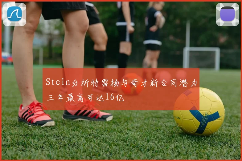 Stein分析特雷杨与奇才新合同潜力三年最高可达16亿