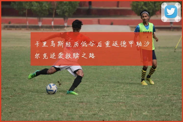 卡里乌斯经历低谷后重返德甲助沙尔克逆袭救赎之路