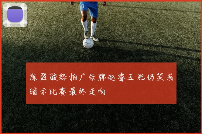 陈盈骏怒拍广告牌赵睿五犯仍笑或暗示比赛最终走向