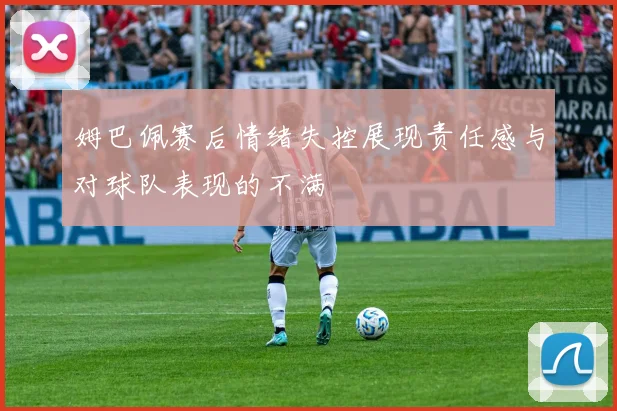 姆巴佩赛后情绪失控展现责任感与对球队表现的不满
