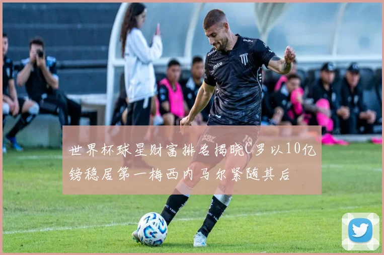 世界杯球星财富排名揭晓C罗以10亿镑稳居第一梅西内马尔紧随其后