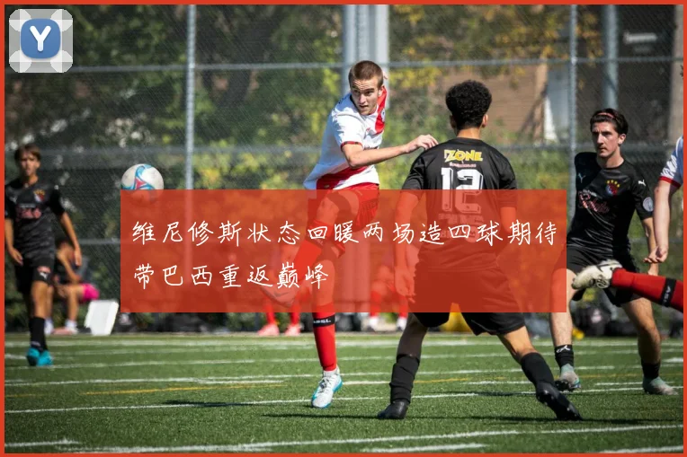 维尼修斯状态回暖两场造四球期待带巴西重返巅峰
