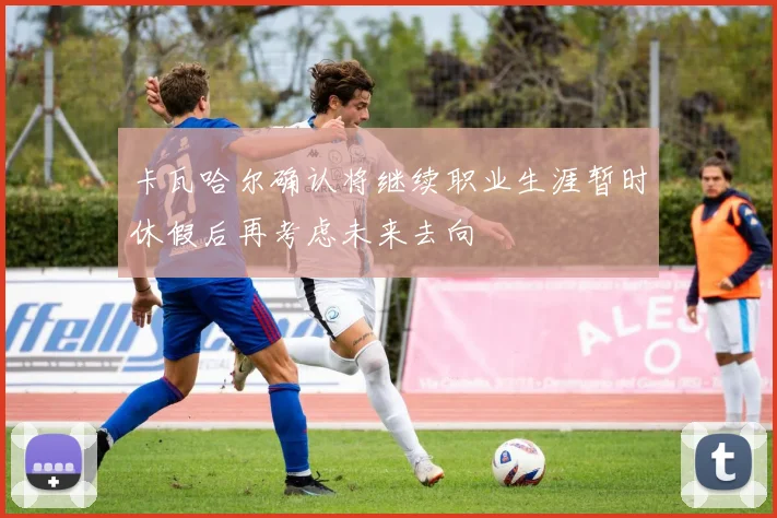 卡瓦哈尔确认将继续职业生涯暂时休假后再考虑未来去向
