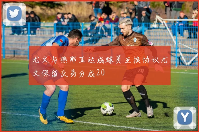 尤文与热那亚达成球员互换协议尤文保留交易分成20