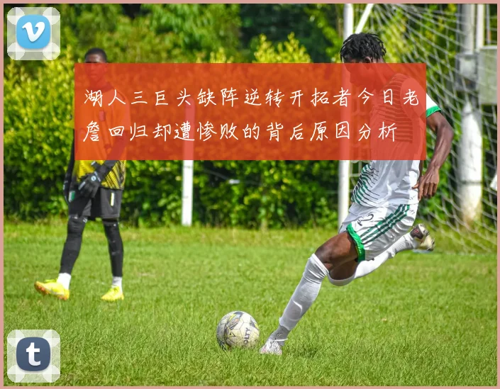 湖人三巨头缺阵逆转开拓者今日老詹回归却遭惨败的背后原因分析